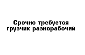 Срочно требуется грузчик-разнорабочий